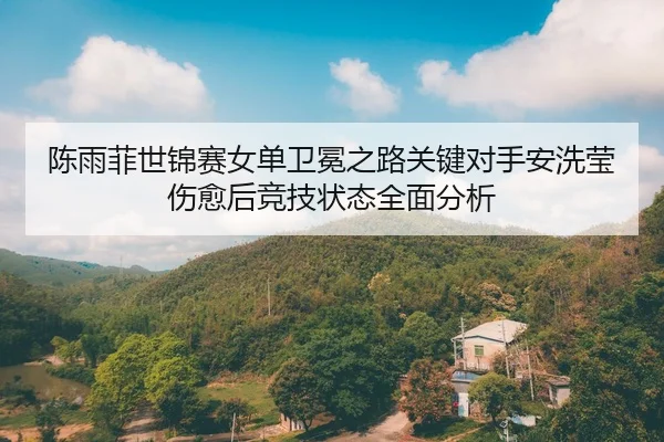 陈雨菲世锦赛女单卫冕之路关键对手安洗莹伤愈后竞技状态全面分析